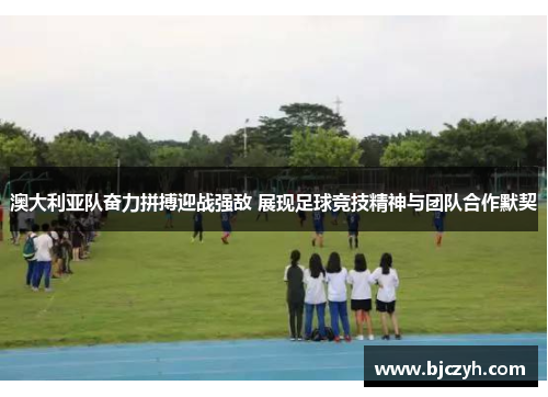澳大利亚队奋力拼搏迎战强敌 展现足球竞技精神与团队合作默契
